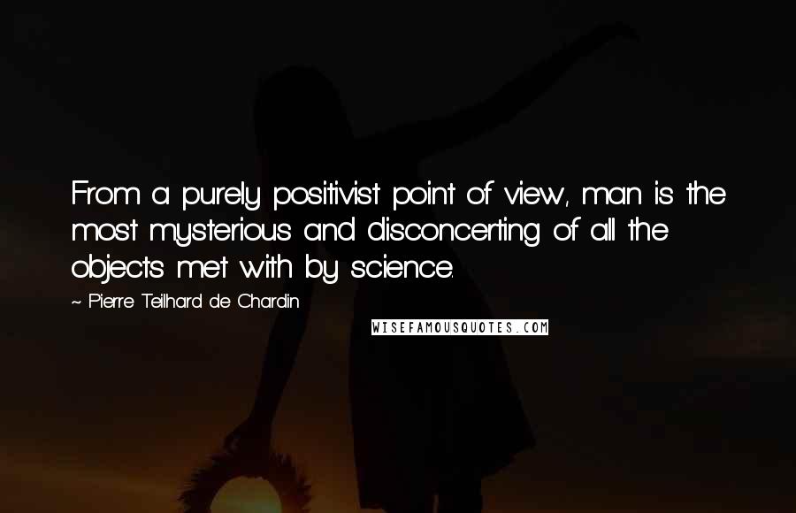 Pierre Teilhard De Chardin Quotes: From a purely positivist point of view, man is the most mysterious and disconcerting of all the objects met with by science.