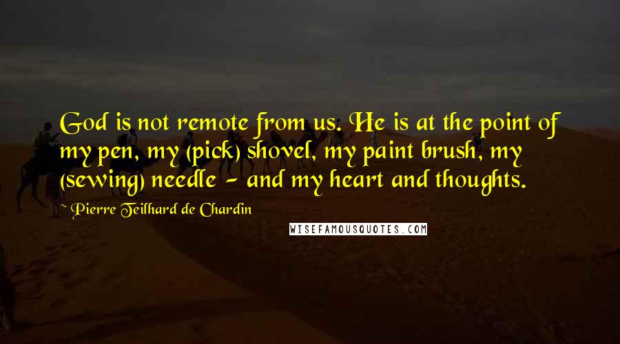 Pierre Teilhard De Chardin Quotes: God is not remote from us. He is at the point of my pen, my (pick) shovel, my paint brush, my (sewing) needle - and my heart and thoughts.