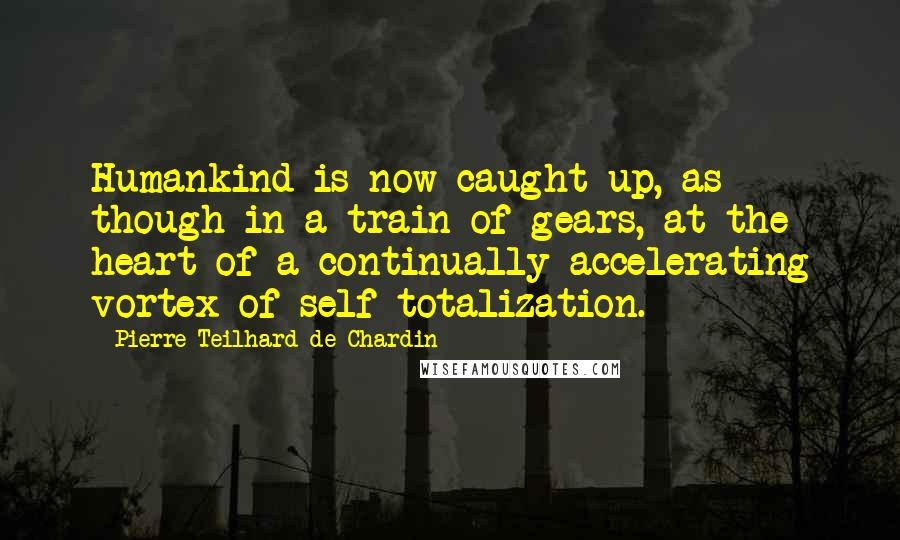 Pierre Teilhard De Chardin Quotes: Humankind is now caught up, as though in a train of gears, at the heart of a continually accelerating vortex of self-totalization.