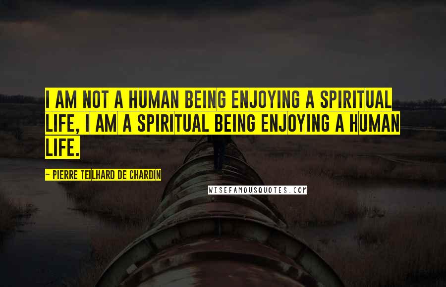 Pierre Teilhard De Chardin Quotes: I am not a human being enjoying a spiritual life, I am a spiritual being enjoying a human life.