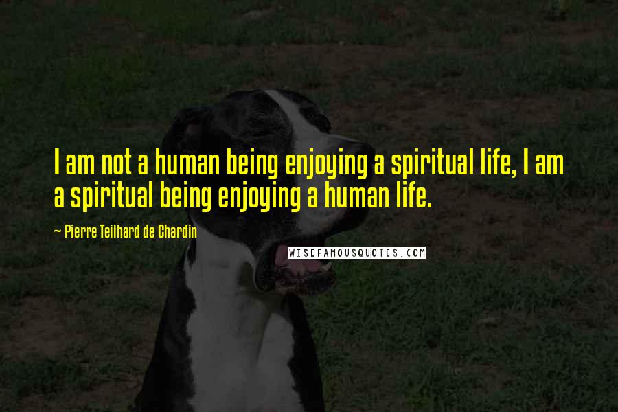 Pierre Teilhard De Chardin Quotes: I am not a human being enjoying a spiritual life, I am a spiritual being enjoying a human life.