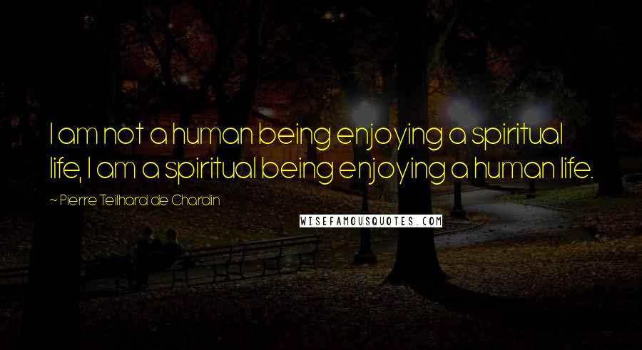 Pierre Teilhard De Chardin Quotes: I am not a human being enjoying a spiritual life, I am a spiritual being enjoying a human life.