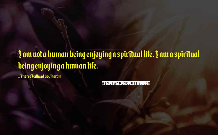 Pierre Teilhard De Chardin Quotes: I am not a human being enjoying a spiritual life, I am a spiritual being enjoying a human life.