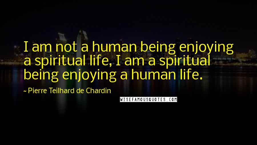 Pierre Teilhard De Chardin Quotes: I am not a human being enjoying a spiritual life, I am a spiritual being enjoying a human life.