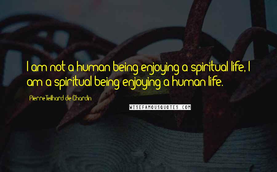 Pierre Teilhard De Chardin Quotes: I am not a human being enjoying a spiritual life, I am a spiritual being enjoying a human life.