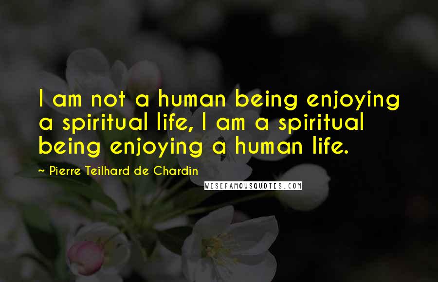 Pierre Teilhard De Chardin Quotes: I am not a human being enjoying a spiritual life, I am a spiritual being enjoying a human life.