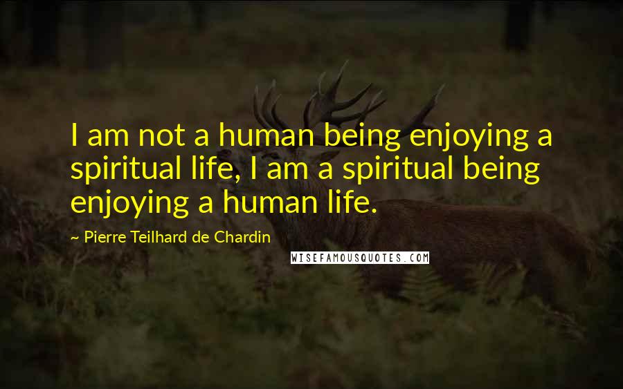 Pierre Teilhard De Chardin Quotes: I am not a human being enjoying a spiritual life, I am a spiritual being enjoying a human life.