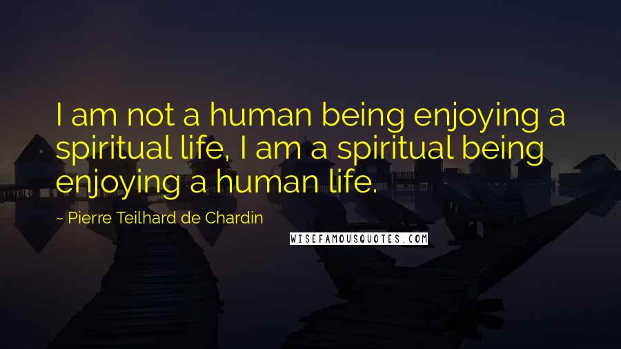 Pierre Teilhard De Chardin Quotes: I am not a human being enjoying a spiritual life, I am a spiritual being enjoying a human life.