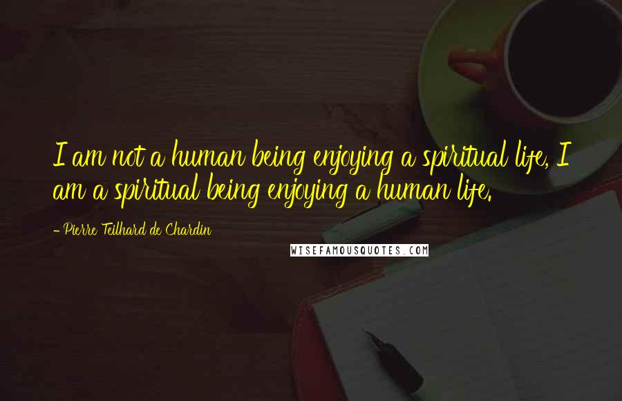 Pierre Teilhard De Chardin Quotes: I am not a human being enjoying a spiritual life, I am a spiritual being enjoying a human life.