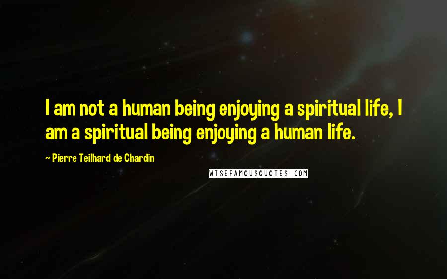 Pierre Teilhard De Chardin Quotes: I am not a human being enjoying a spiritual life, I am a spiritual being enjoying a human life.