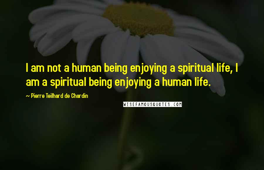 Pierre Teilhard De Chardin Quotes: I am not a human being enjoying a spiritual life, I am a spiritual being enjoying a human life.