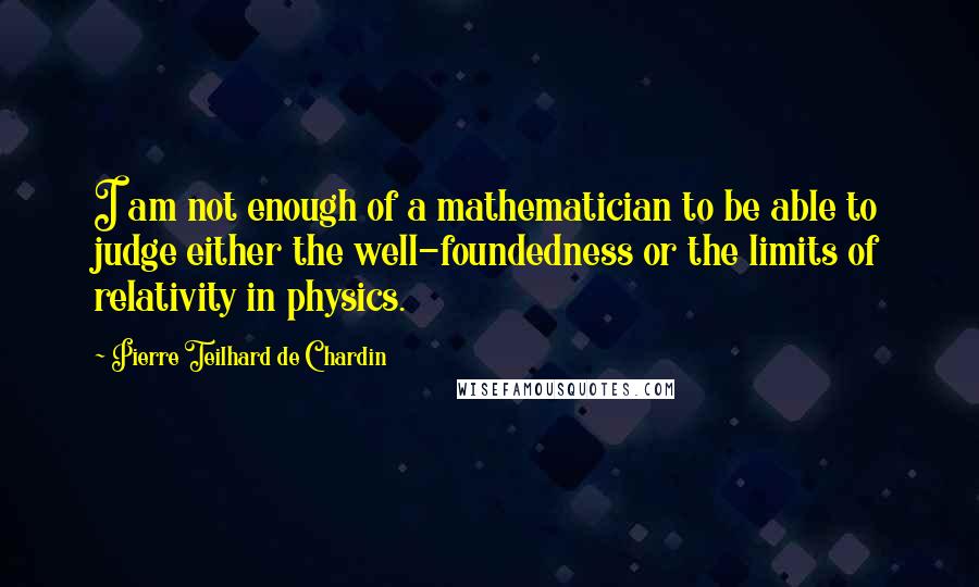 Pierre Teilhard De Chardin Quotes: I am not enough of a mathematician to be able to judge either the well-foundedness or the limits of relativity in physics.