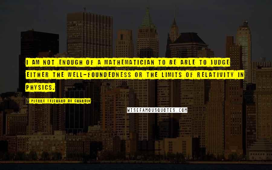 Pierre Teilhard De Chardin Quotes: I am not enough of a mathematician to be able to judge either the well-foundedness or the limits of relativity in physics.