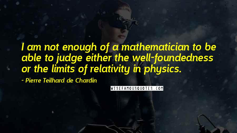 Pierre Teilhard De Chardin Quotes: I am not enough of a mathematician to be able to judge either the well-foundedness or the limits of relativity in physics.