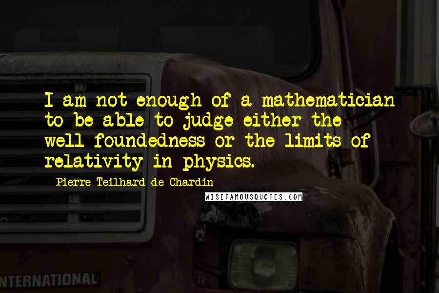 Pierre Teilhard De Chardin Quotes: I am not enough of a mathematician to be able to judge either the well-foundedness or the limits of relativity in physics.