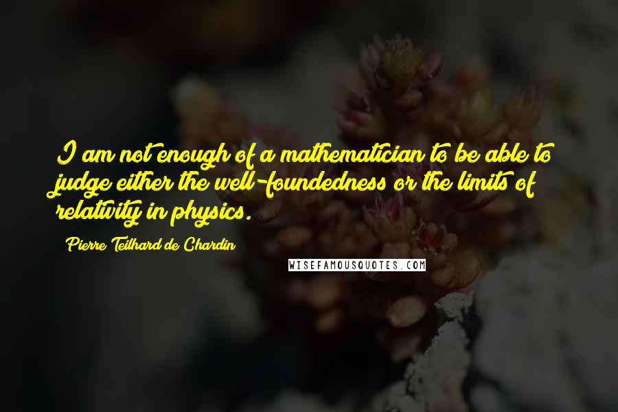 Pierre Teilhard De Chardin Quotes: I am not enough of a mathematician to be able to judge either the well-foundedness or the limits of relativity in physics.