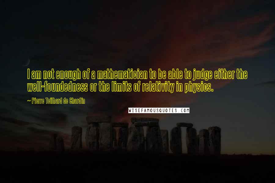 Pierre Teilhard De Chardin Quotes: I am not enough of a mathematician to be able to judge either the well-foundedness or the limits of relativity in physics.