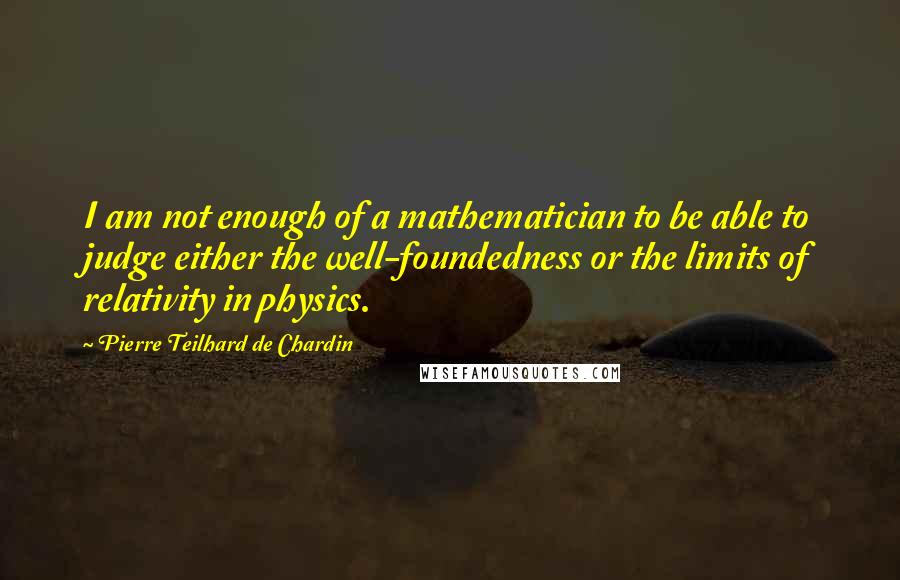 Pierre Teilhard De Chardin Quotes: I am not enough of a mathematician to be able to judge either the well-foundedness or the limits of relativity in physics.