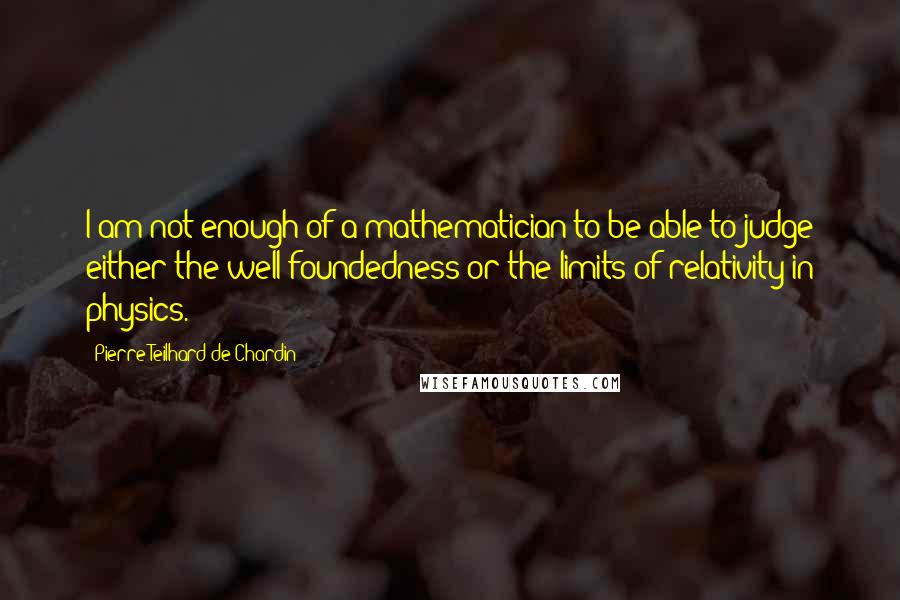 Pierre Teilhard De Chardin Quotes: I am not enough of a mathematician to be able to judge either the well-foundedness or the limits of relativity in physics.