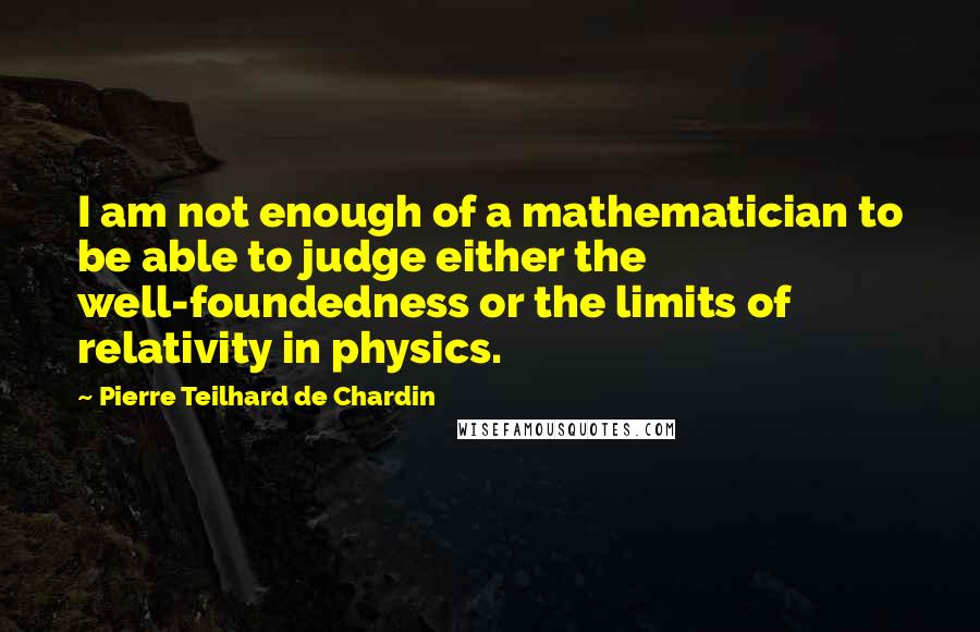 Pierre Teilhard De Chardin Quotes: I am not enough of a mathematician to be able to judge either the well-foundedness or the limits of relativity in physics.