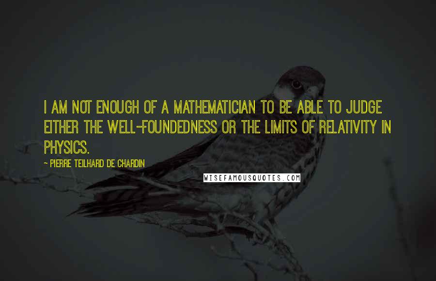 Pierre Teilhard De Chardin Quotes: I am not enough of a mathematician to be able to judge either the well-foundedness or the limits of relativity in physics.