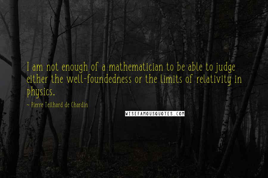 Pierre Teilhard De Chardin Quotes: I am not enough of a mathematician to be able to judge either the well-foundedness or the limits of relativity in physics.