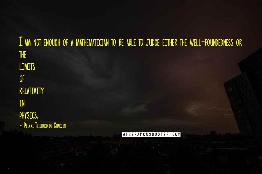 Pierre Teilhard De Chardin Quotes: I am not enough of a mathematician to be able to judge either the well-foundedness or the limits of relativity in physics.