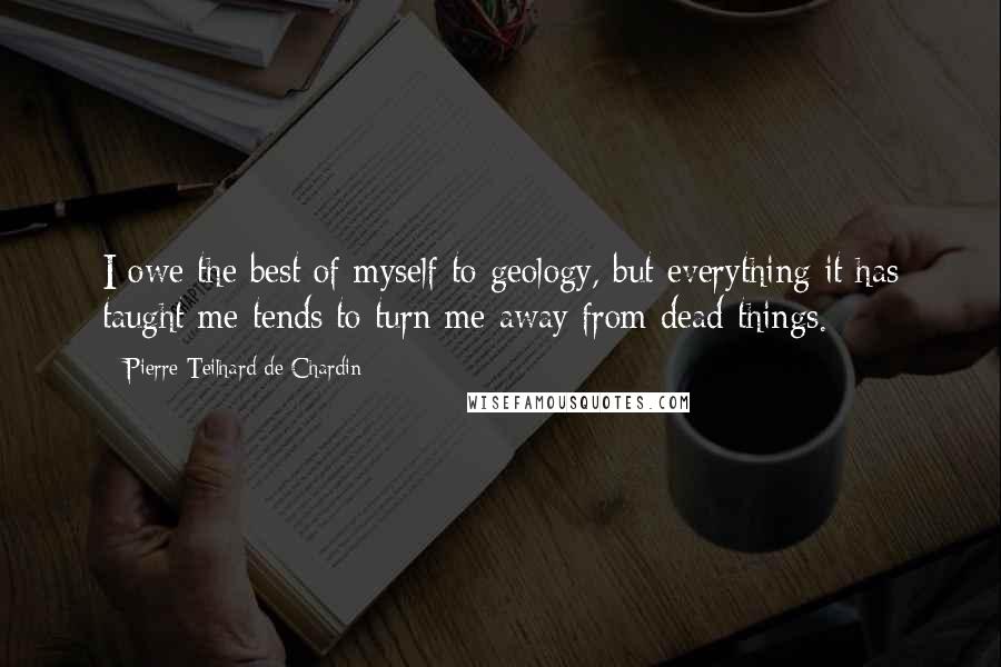 Pierre Teilhard De Chardin Quotes: I owe the best of myself to geology, but everything it has taught me tends to turn me away from dead things.