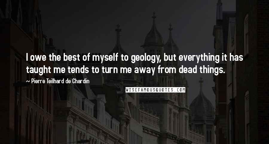 Pierre Teilhard De Chardin Quotes: I owe the best of myself to geology, but everything it has taught me tends to turn me away from dead things.