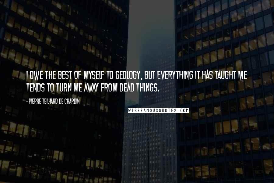 Pierre Teilhard De Chardin Quotes: I owe the best of myself to geology, but everything it has taught me tends to turn me away from dead things.