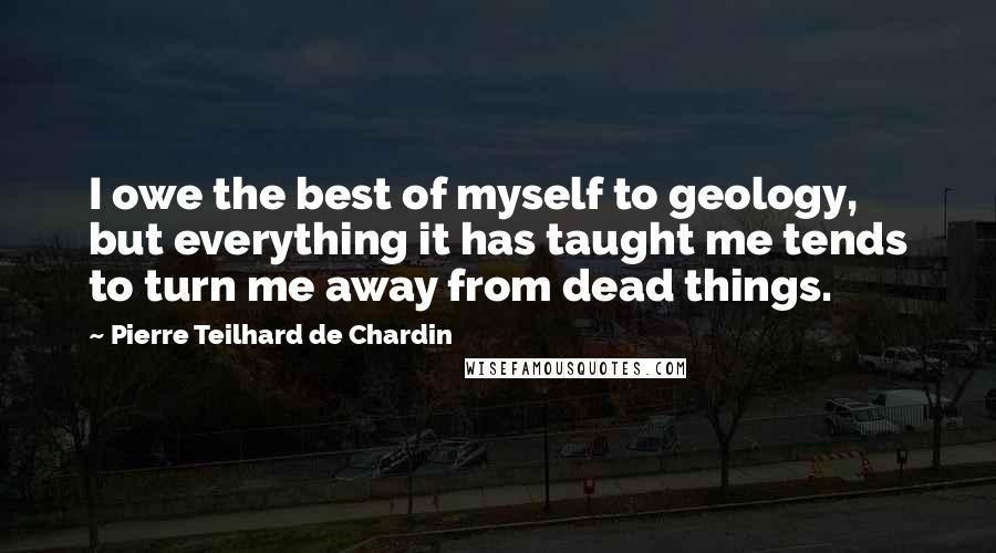 Pierre Teilhard De Chardin Quotes: I owe the best of myself to geology, but everything it has taught me tends to turn me away from dead things.