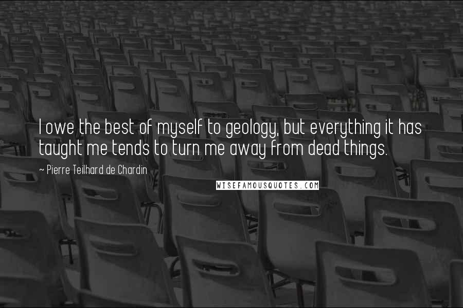 Pierre Teilhard De Chardin Quotes: I owe the best of myself to geology, but everything it has taught me tends to turn me away from dead things.