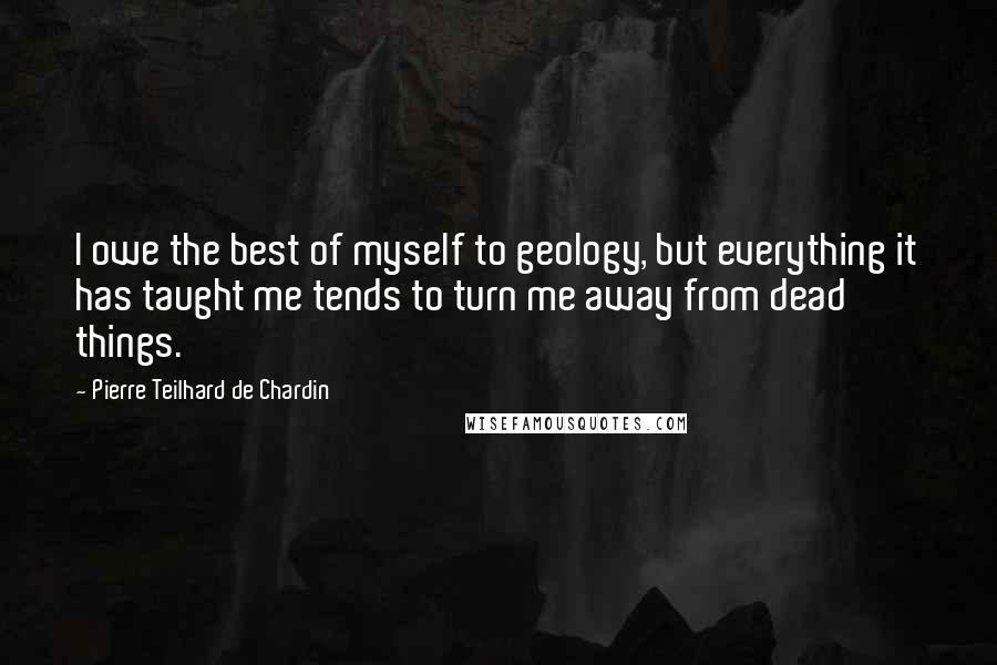 Pierre Teilhard De Chardin Quotes: I owe the best of myself to geology, but everything it has taught me tends to turn me away from dead things.