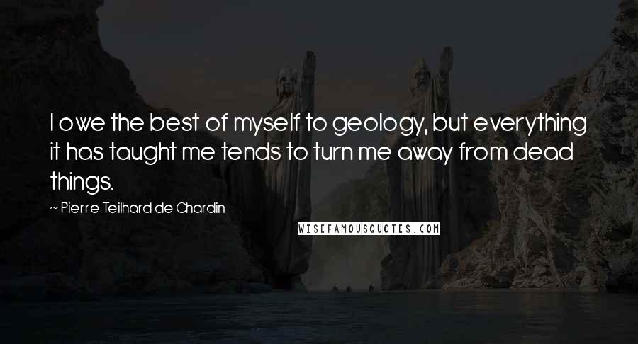 Pierre Teilhard De Chardin Quotes: I owe the best of myself to geology, but everything it has taught me tends to turn me away from dead things.