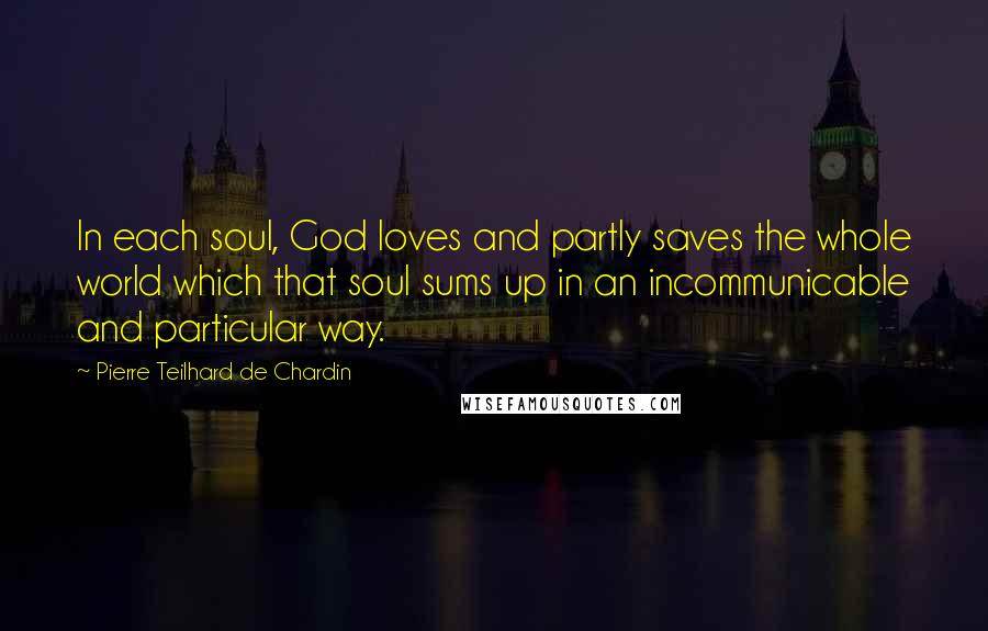 Pierre Teilhard De Chardin Quotes: In each soul, God loves and partly saves the whole world which that soul sums up in an incommunicable and particular way.