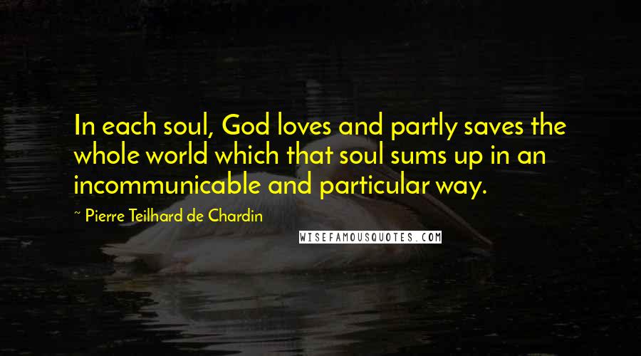 Pierre Teilhard De Chardin Quotes: In each soul, God loves and partly saves the whole world which that soul sums up in an incommunicable and particular way.