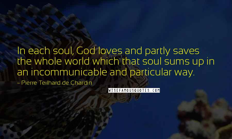 Pierre Teilhard De Chardin Quotes: In each soul, God loves and partly saves the whole world which that soul sums up in an incommunicable and particular way.