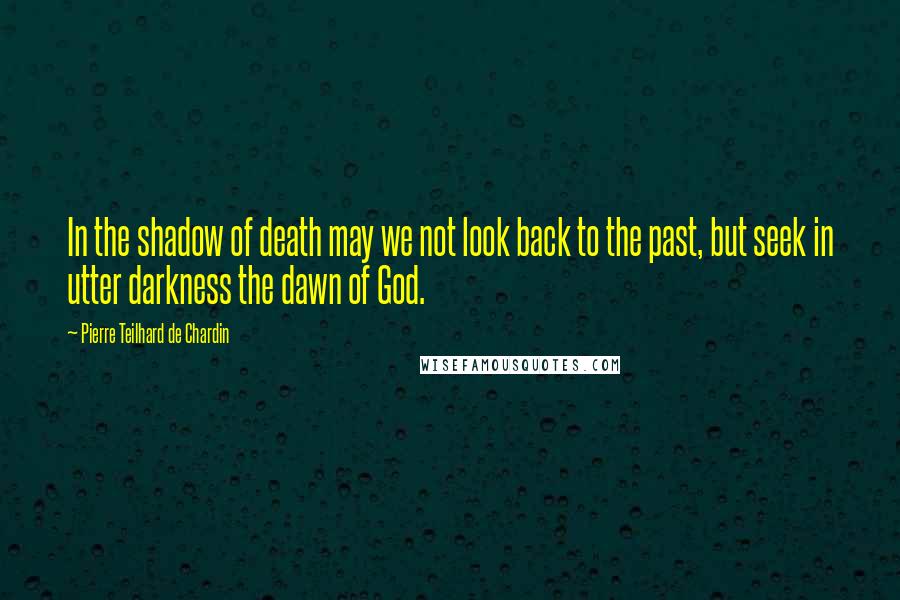 Pierre Teilhard De Chardin Quotes: In the shadow of death may we not look back to the past, but seek in utter darkness the dawn of God.