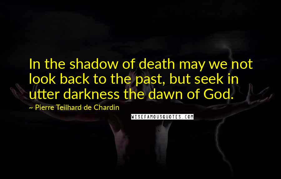 Pierre Teilhard De Chardin Quotes: In the shadow of death may we not look back to the past, but seek in utter darkness the dawn of God.