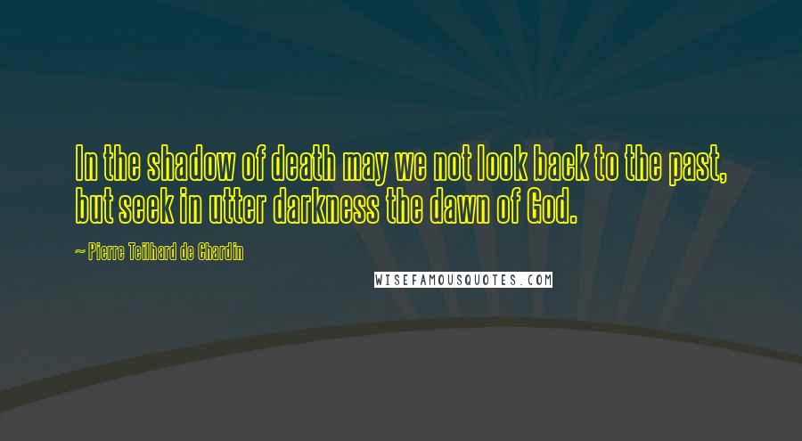 Pierre Teilhard De Chardin Quotes: In the shadow of death may we not look back to the past, but seek in utter darkness the dawn of God.