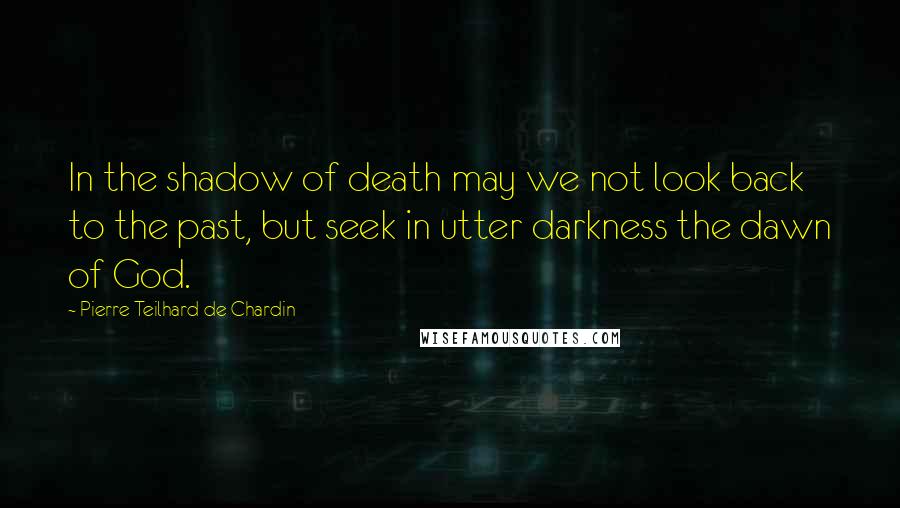 Pierre Teilhard De Chardin Quotes: In the shadow of death may we not look back to the past, but seek in utter darkness the dawn of God.