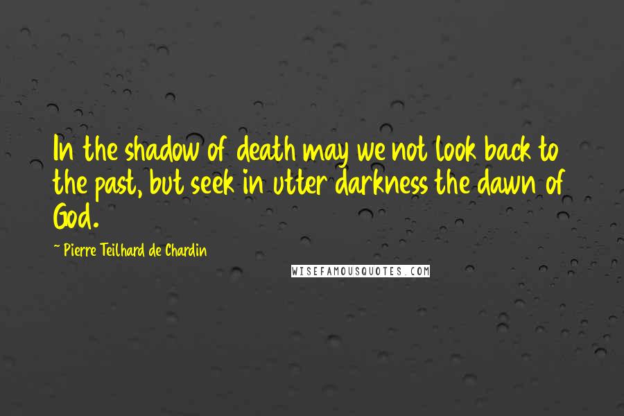 Pierre Teilhard De Chardin Quotes: In the shadow of death may we not look back to the past, but seek in utter darkness the dawn of God.