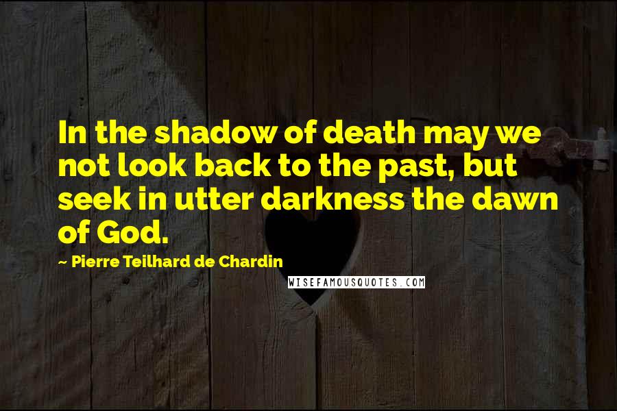 Pierre Teilhard De Chardin Quotes: In the shadow of death may we not look back to the past, but seek in utter darkness the dawn of God.