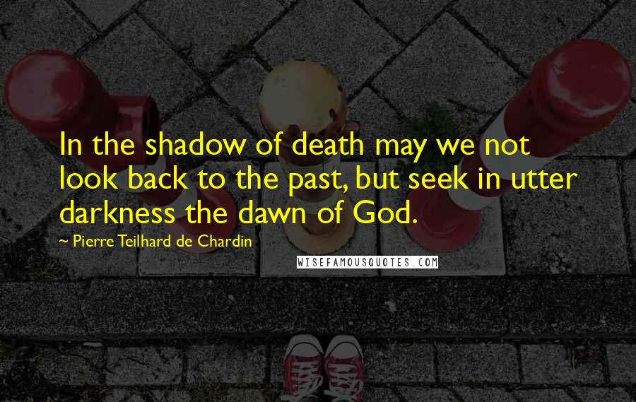 Pierre Teilhard De Chardin Quotes: In the shadow of death may we not look back to the past, but seek in utter darkness the dawn of God.