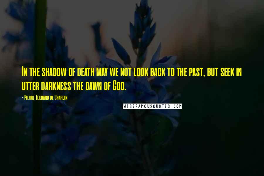 Pierre Teilhard De Chardin Quotes: In the shadow of death may we not look back to the past, but seek in utter darkness the dawn of God.