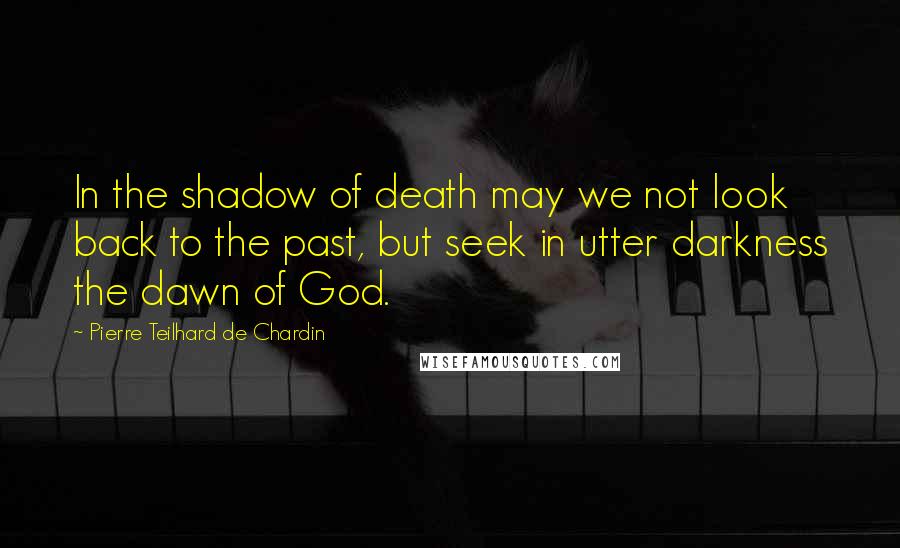 Pierre Teilhard De Chardin Quotes: In the shadow of death may we not look back to the past, but seek in utter darkness the dawn of God.