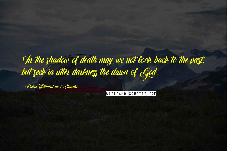 Pierre Teilhard De Chardin Quotes: In the shadow of death may we not look back to the past, but seek in utter darkness the dawn of God.