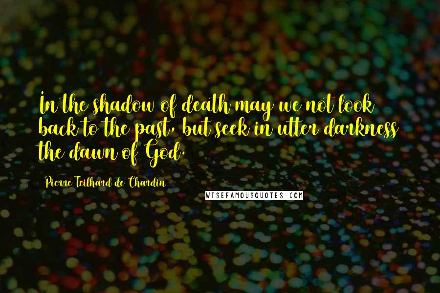 Pierre Teilhard De Chardin Quotes: In the shadow of death may we not look back to the past, but seek in utter darkness the dawn of God.
