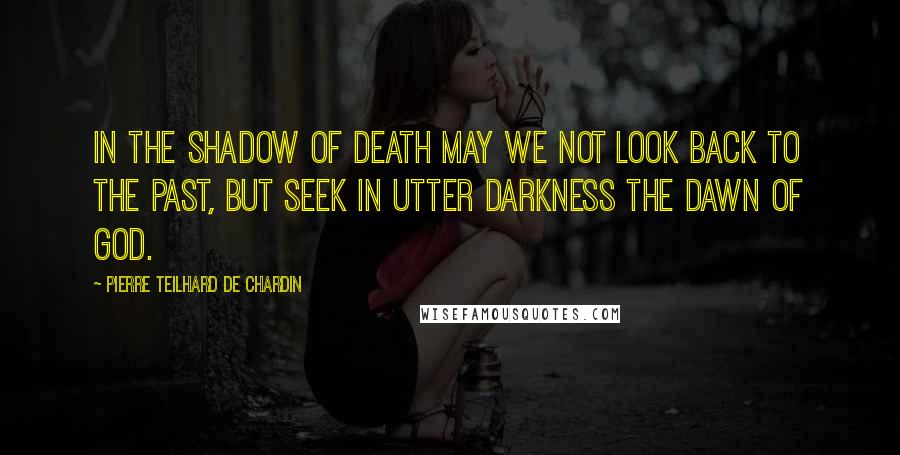 Pierre Teilhard De Chardin Quotes: In the shadow of death may we not look back to the past, but seek in utter darkness the dawn of God.