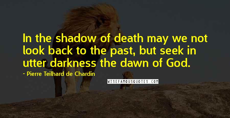 Pierre Teilhard De Chardin Quotes: In the shadow of death may we not look back to the past, but seek in utter darkness the dawn of God.